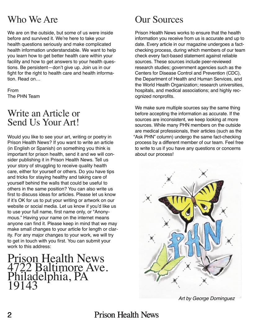 ‘Who We Are  We are on the outside, but some of us were inside before and survived it. We’re here to take your health questions seriously and make complicated health information understandable. We want to help you leam how to get better health care within your facility and how to get answers to your health ques- tions. Be persistent—don’t give up. Join us in our fight for the right to health care and health informa- tion. Read on...  From The PHN Team  Write an Article or Send Us Your Art!  Would you like to see your art, writing or poetry in Prison Health News? If you want to write an article (in English or Spanish) on something you think is important for prison health, send it and we will con- sider publishing it in Prison Health News. Tell us your story of struggling to receive quality health care, either for yourself or others. Do you have tips and tricks for staying healthy and taking care of yourself behind the walls that could be useful to others in the same position? You can also write us first to discuss ideas for articles. Please let us know ifit’s OK for us to put your writing or artwork on our website or social media. Let us know if you’d like us to use your full name, first name only, or “Anony- mous.” Having your name on the internet means anyone can find it. Please keep in mind that we may make small changes to your article for length or clar- ity. For any major changes to your work, we will try 1o get in touch with you first. You can submit your work to this address:  Prison Health News 4722 Baltimore Ave. Philadelphia, PA 19143  Our Sources  Prison Health News works to ensure that the health information you receive from us is accurate and up to date. Every article in our magazine undergoes a fact- checking process, during which members of our team check every fact-based statement against reliable sources. These sources include peer-reviewed research studies; government agencies such as the Centers for Disease Control and Prevention (CDC), the Department of Health and Human Services, and the World Health Organization; research universities, hospitals, and medical associations; and highly rec- ognized nonprofts.  We make sure multiple sources say the same thing before accepting the information as accurate. If the sources are inconsistent, we keep looking at more sources. While many PHN members on the outside are medical professionals, their articles (such as the  “Ask PHN" column) undergo the same fact-checking process by a different member of our team. Feel free to write to us if you have any questions or concerns about our process!  Art by George Dominguez  2 Prison Health News 